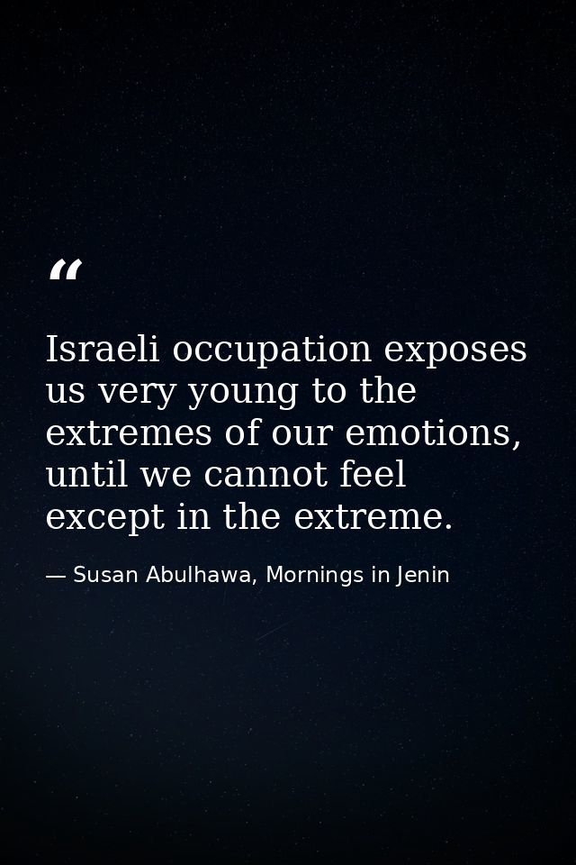Israeli occupation exposes us very young to the extremes of our emotions, until we cannot feel except in the extreme. — Susan Abulhawa, Mornings in Jenin