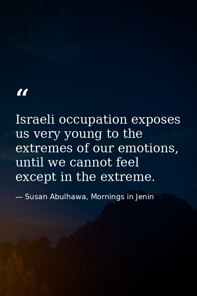 Israeli occupation exposes us very young to the extremes of our emotions, until we cannot feel except in the extreme. — Susan Abulhawa, Mornings in Jenin