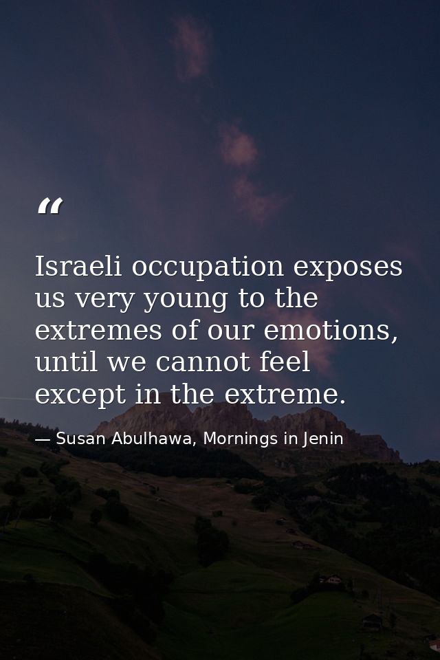 Israeli occupation exposes us very young to the extremes of our emotions, until we cannot feel except in the extreme. — Susan Abulhawa, Mornings in Jenin