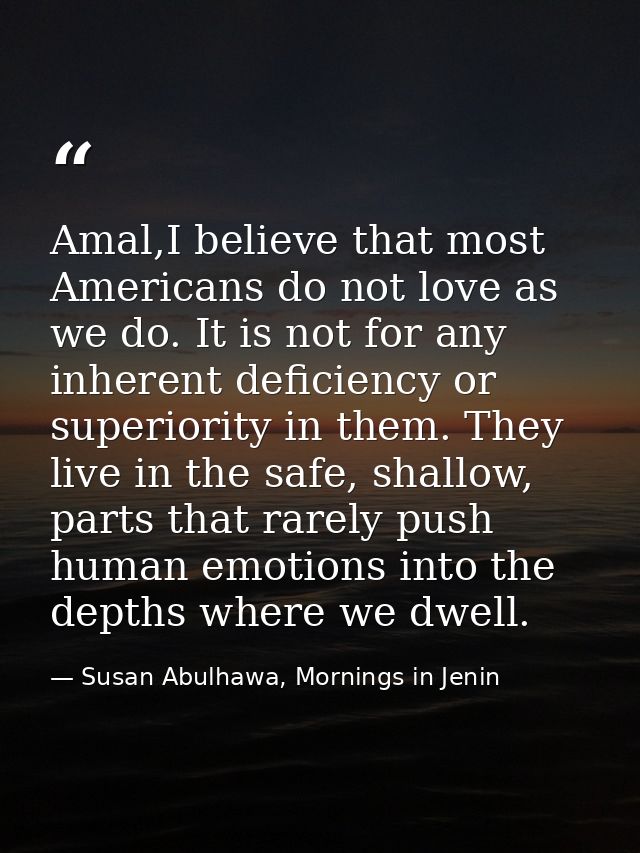 Amal,I believe that most Americans do not love as we do. It is not for any inherent deficiency or superiority in them. T — Susan Abulhawa, Mornings in Jenin