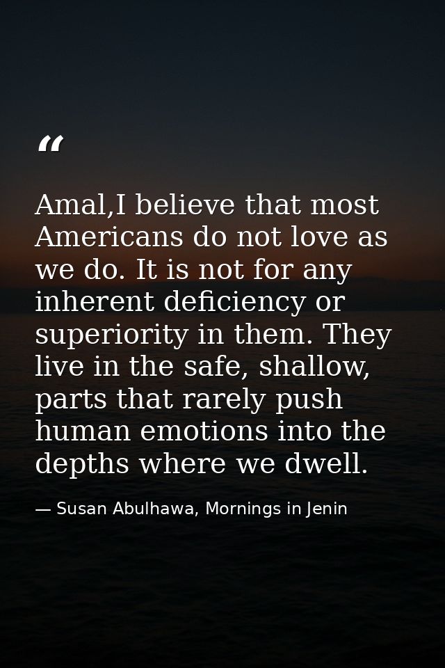 Amal,I believe that most Americans do not love as we do. It is not for any inherent deficiency or superiority in them. T — Susan Abulhawa, Mornings in Jenin