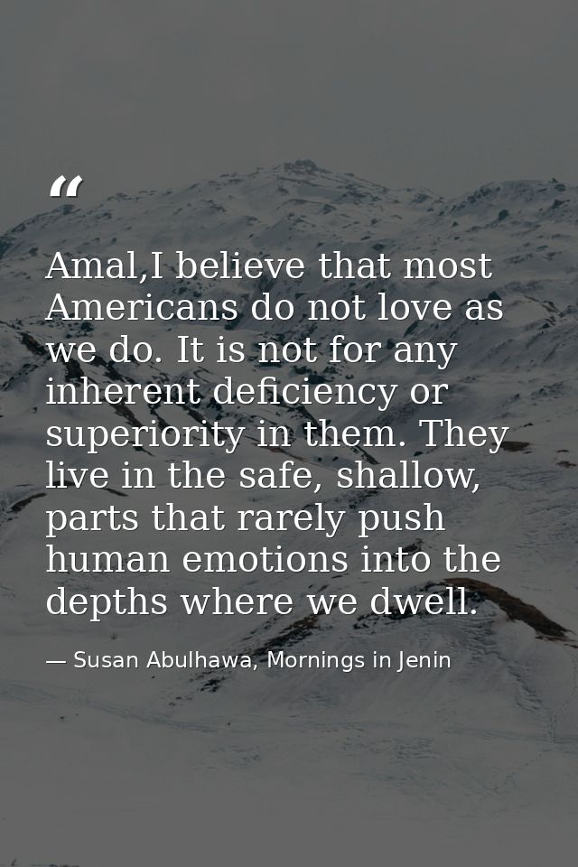 Amal,I believe that most Americans do not love as we do. It is not for any inherent deficiency or superiority in them. T — Susan Abulhawa, Mornings in Jenin