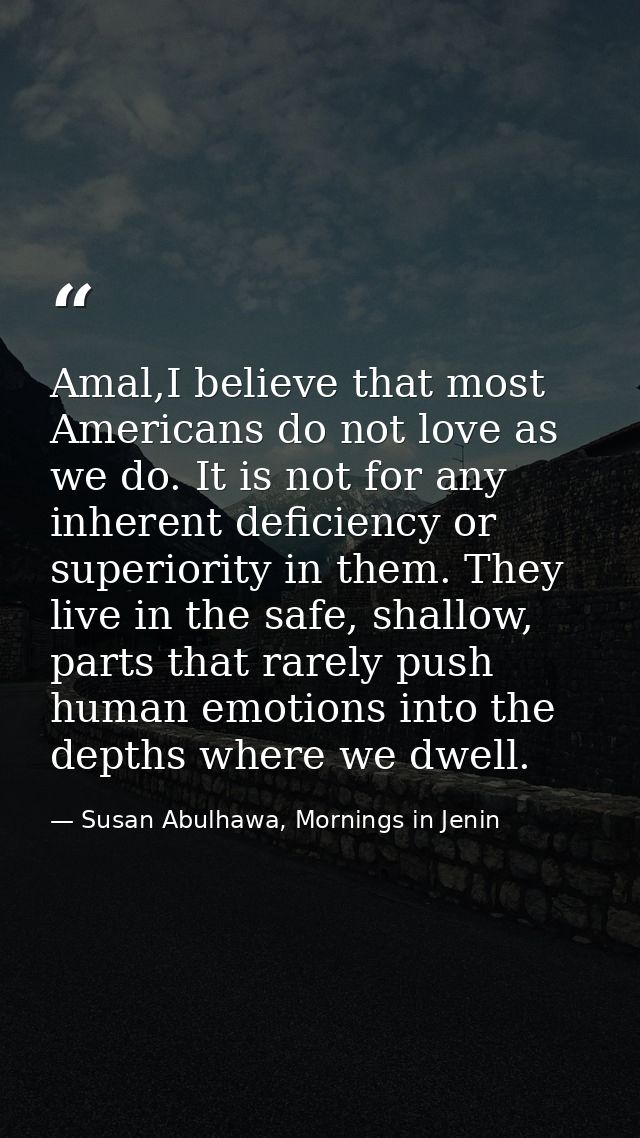 Amal,I believe that most Americans do not love as we do. It is not for any inherent deficiency or superiority in them. T — Susan Abulhawa, Mornings in Jenin