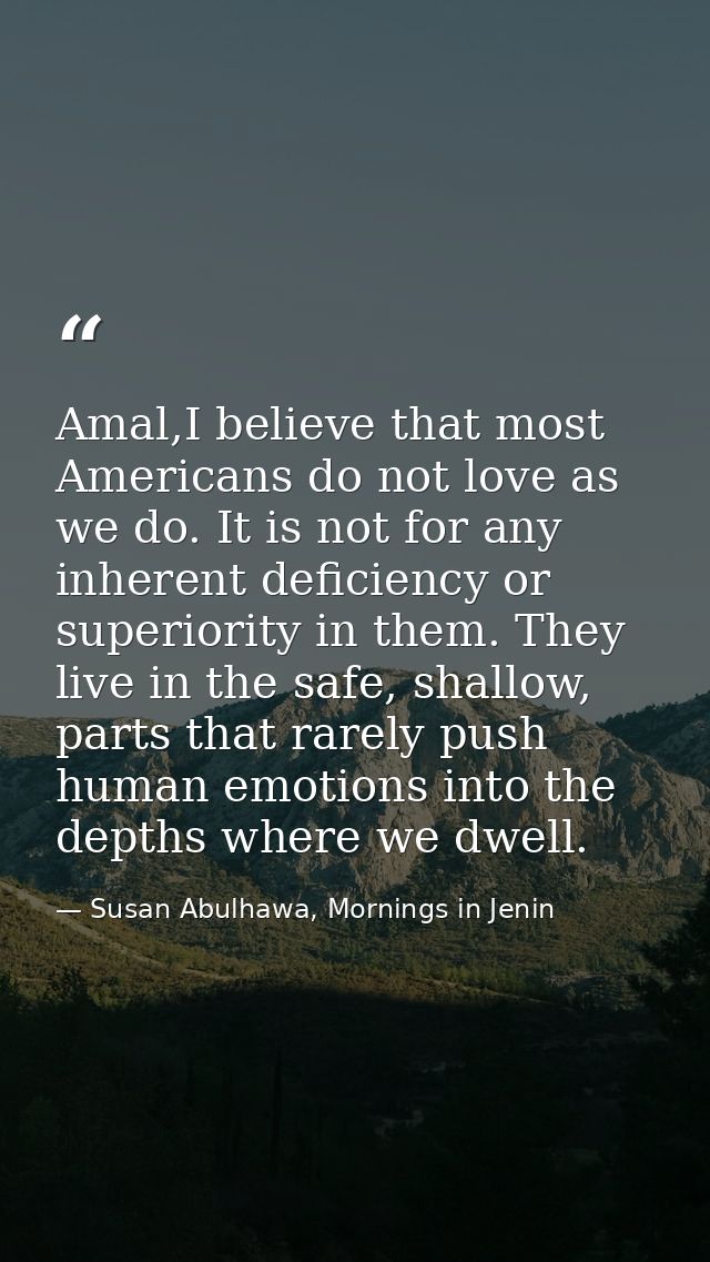 Amal,I believe that most Americans do not love as we do. It is not for any inherent deficiency or superiority in them. T — Susan Abulhawa, Mornings in Jenin