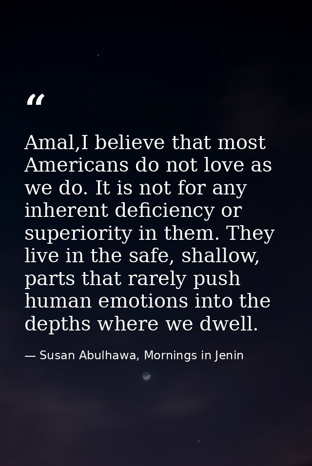 Amal,I believe that most Americans do not love as we do. It is not for any inherent deficiency or superiority in them. T — Susan Abulhawa, Mornings in Jenin