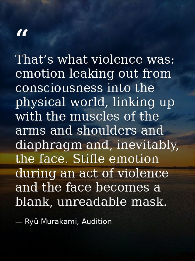 That’s what violence was: emotion leaking out from consciousness into the physical world, linking up with the muscles of — Ryū Murakami, Audition