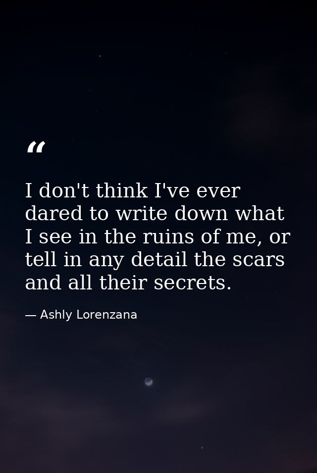 I don't think I've ever dared to write down what I see in the ruins of me, or tell in any detail the scars and all their — Ashly Lorenzana