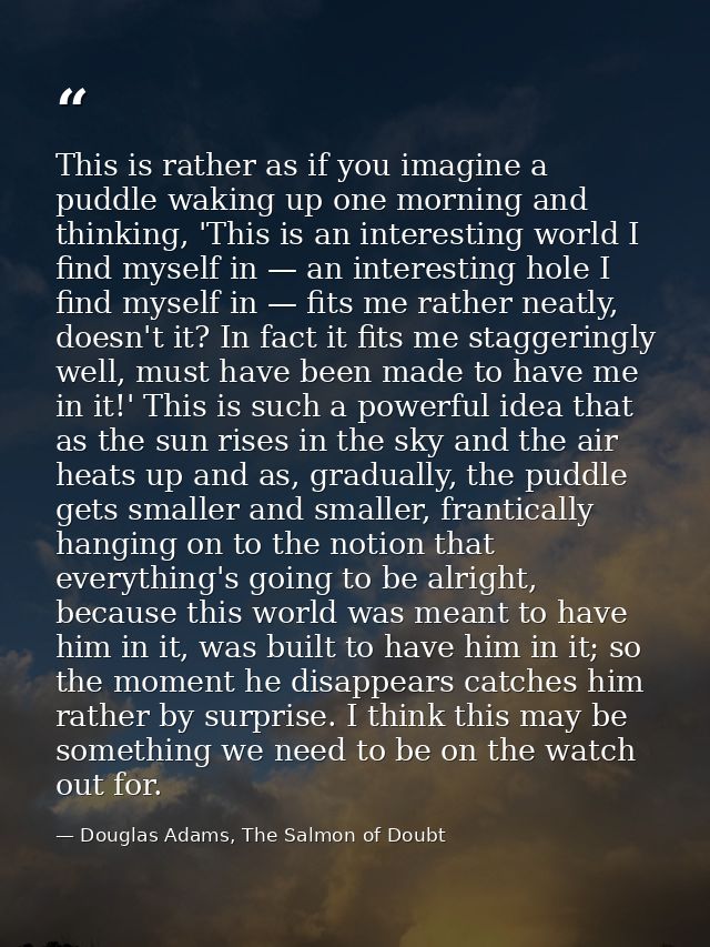 This is rather as if you imagine a puddle waking up one morning and thinking, 'This is an interesting world I find mysel — Douglas Adams, The Salmon of Doubt