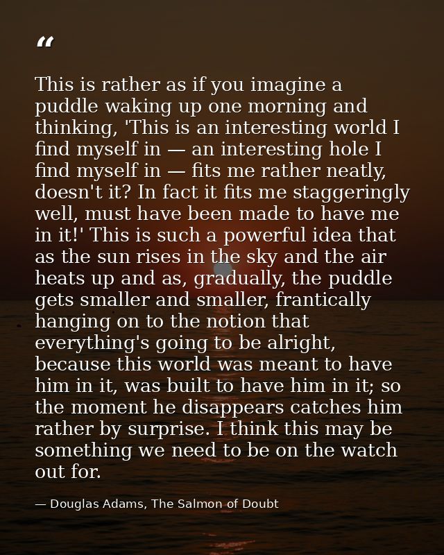 This is rather as if you imagine a puddle waking up one morning and thinking, 'This is an interesting world I find mysel — Douglas Adams, The Salmon of Doubt