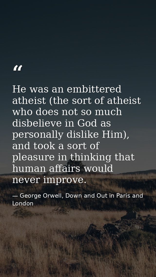He was an embittered atheist (the sort of atheist who does not so much disbelieve in God as personally dislike Him), and — George Orwell, Down and Out in Paris and London