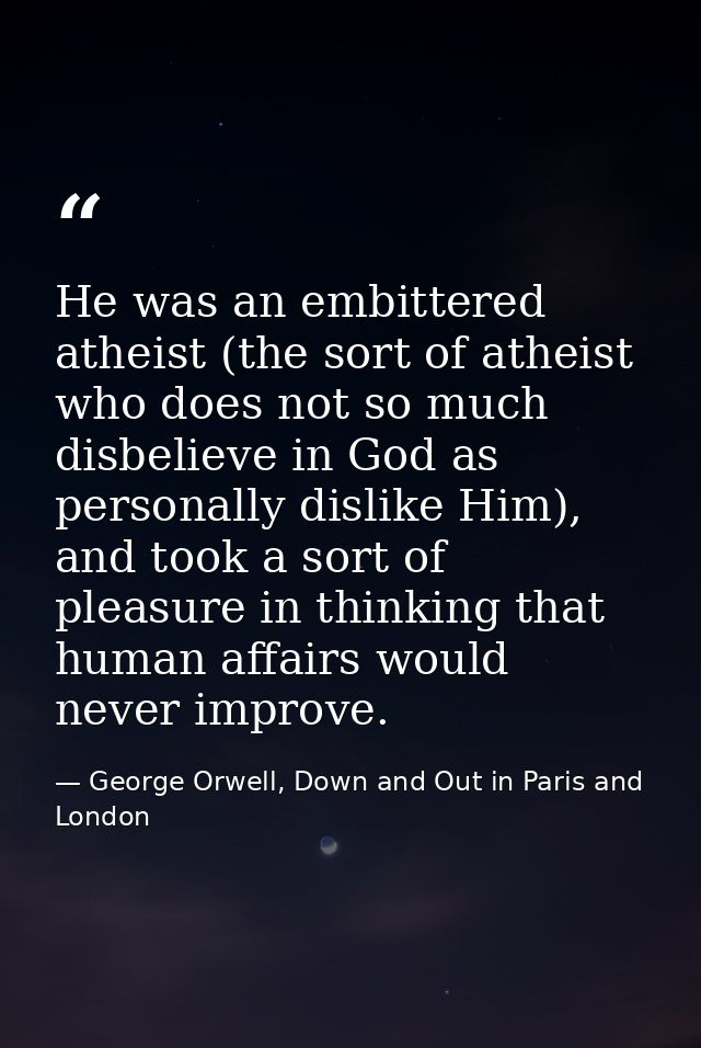 He was an embittered atheist (the sort of atheist who does not so much disbelieve in God as personally dislike Him), and — George Orwell, Down and Out in Paris and London