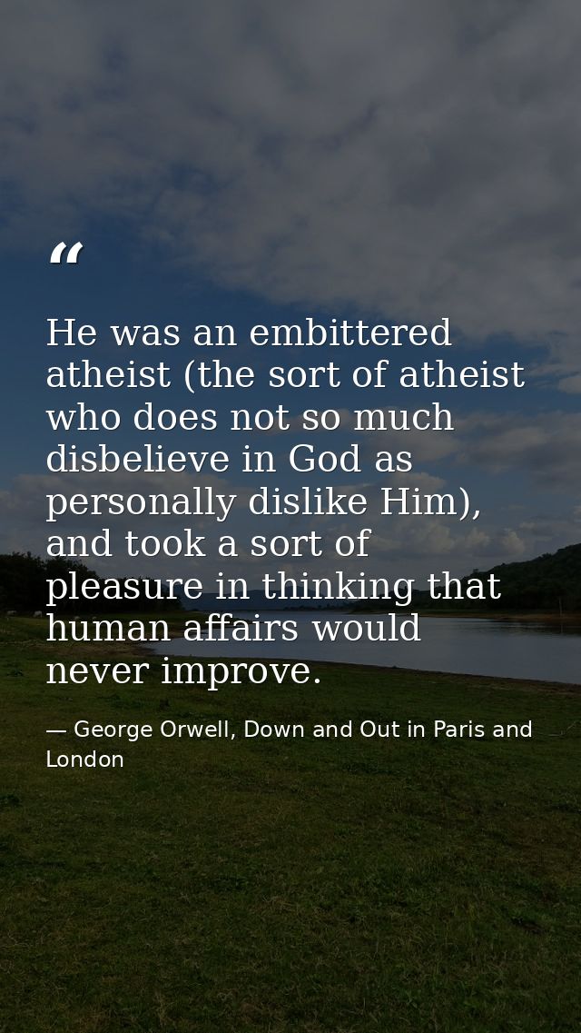 He was an embittered atheist (the sort of atheist who does not so much disbelieve in God as personally dislike Him), and — George Orwell, Down and Out in Paris and London