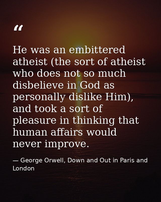 He was an embittered atheist (the sort of atheist who does not so much disbelieve in God as personally dislike Him), and — George Orwell, Down and Out in Paris and London