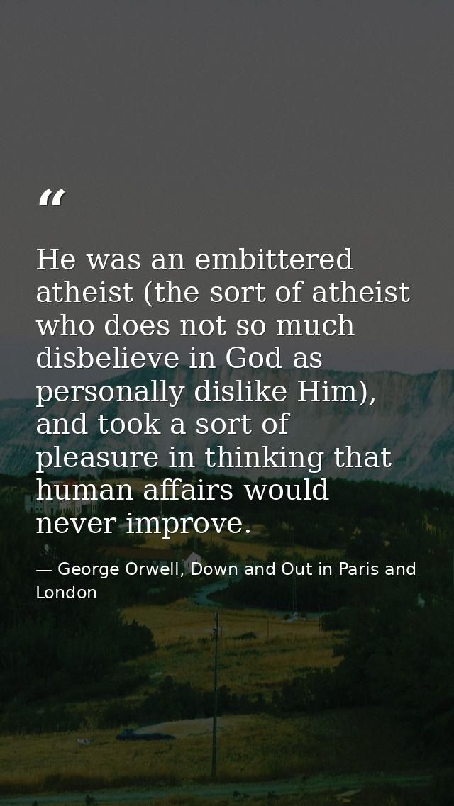 He was an embittered atheist (the sort of atheist who does not so much disbelieve in God as personally dislike Him), and — George Orwell, Down and Out in Paris and London
