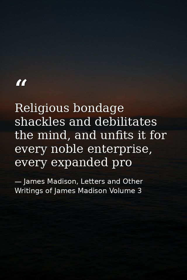 Religious bondage shackles and debilitates the mind, and unfits it for every noble enterprise, every expanded pro — James Madison, Letters and Other Writings of James Madison Volume 3