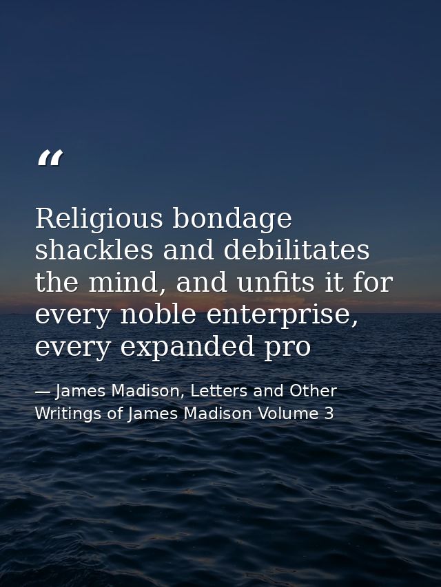 Religious bondage shackles and debilitates the mind, and unfits it for every noble enterprise, every expanded pro — James Madison, Letters and Other Writings of James Madison Volume 3