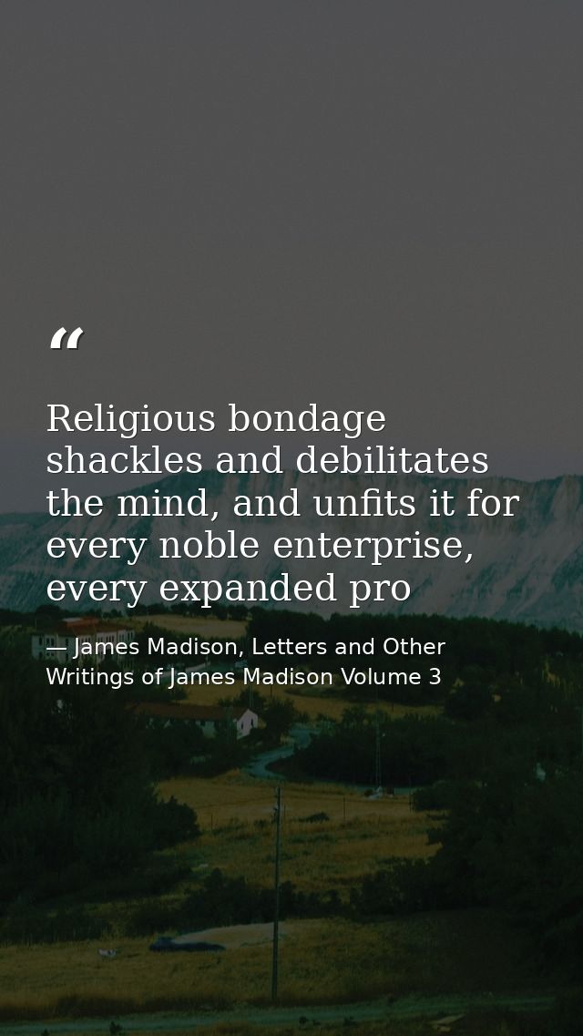 Religious bondage shackles and debilitates the mind, and unfits it for every noble enterprise, every expanded pro — James Madison, Letters and Other Writings of James Madison Volume 3
