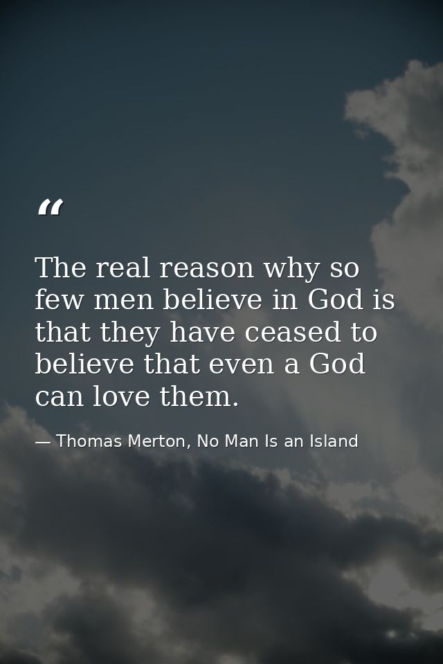 The real reason why so few men believe in God is that they have ceased to believe that even a God can love them. — Thomas Merton, No Man Is an Island