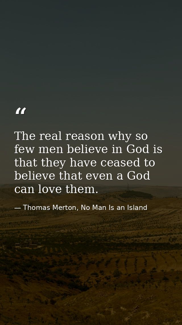The real reason why so few men believe in God is that they have ceased to believe that even a God can love them. — Thomas Merton, No Man Is an Island