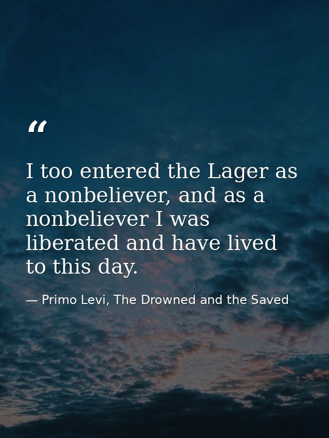 I too entered the Lager as a nonbeliever, and as a nonbeliever I was liberated and have lived to this day. — Primo Levi, The Drowned and the Saved