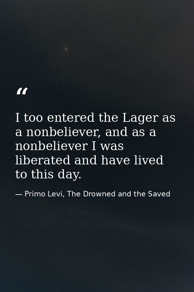 I too entered the Lager as a nonbeliever, and as a nonbeliever I was liberated and have lived to this day. — Primo Levi, The Drowned and the Saved