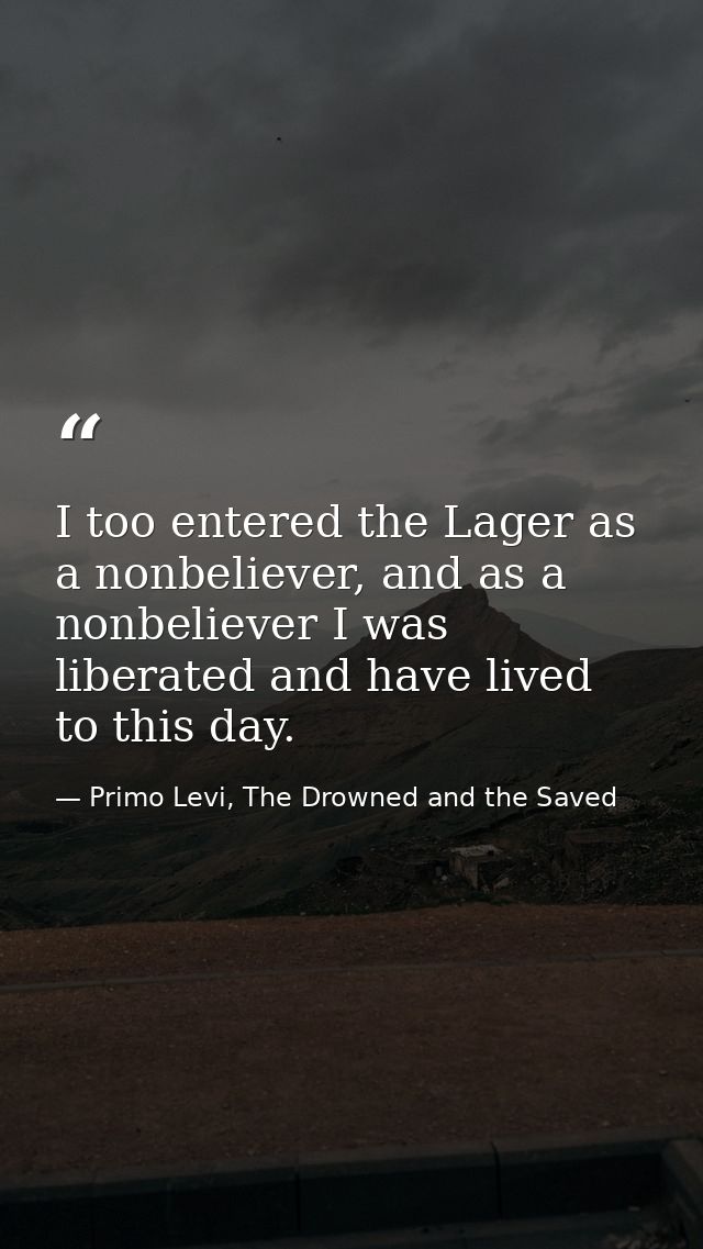 I too entered the Lager as a nonbeliever, and as a nonbeliever I was liberated and have lived to this day. — Primo Levi, The Drowned and the Saved