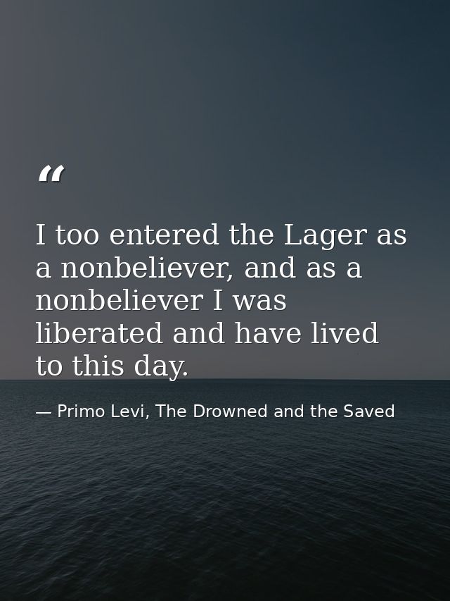 I too entered the Lager as a nonbeliever, and as a nonbeliever I was liberated and have lived to this day. — Primo Levi, The Drowned and the Saved