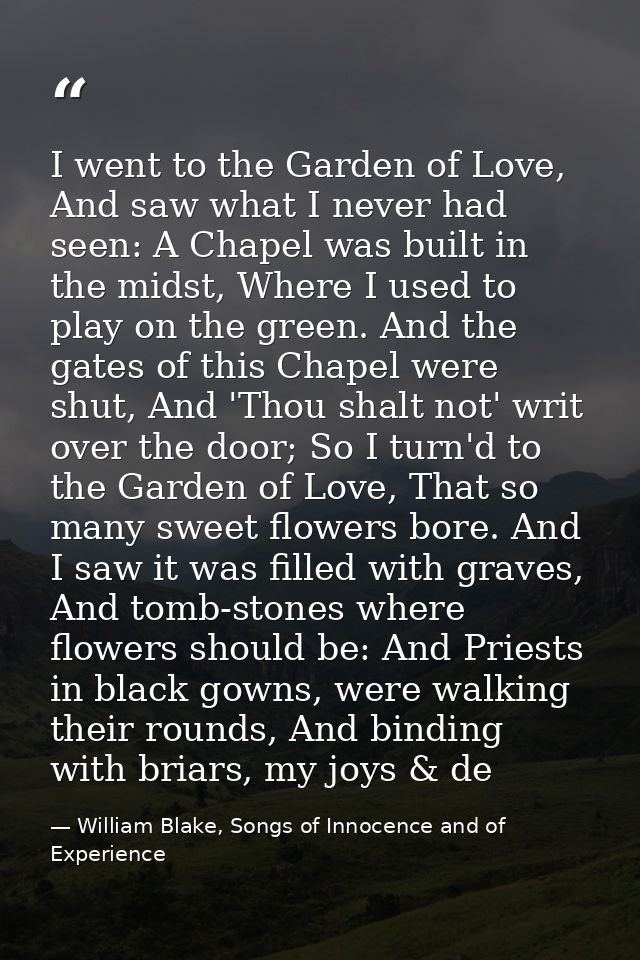 I went to the Garden of Love, And saw what I never had seen: A Chapel was built in the midst, Where I used to play on th — William Blake, Songs of Innocence and of Experience