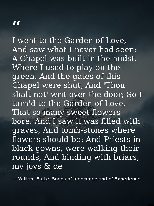 I went to the Garden of Love, And saw what I never had seen: A Chapel was built in the midst, Where I used to play on th — William Blake, Songs of Innocence and of Experience