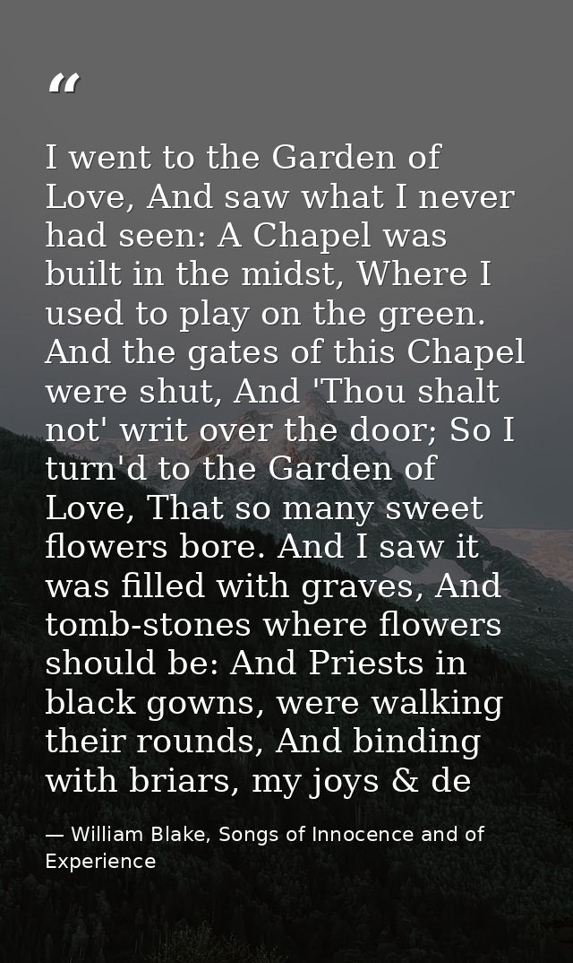 I went to the Garden of Love, And saw what I never had seen: A Chapel was built in the midst, Where I used to play on th — William Blake, Songs of Innocence and of Experience