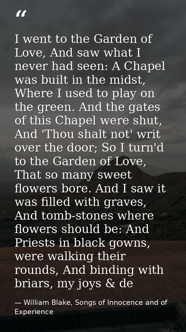 I went to the Garden of Love, And saw what I never had seen: A Chapel was built in the midst, Where I used to play on th — William Blake, Songs of Innocence and of Experience