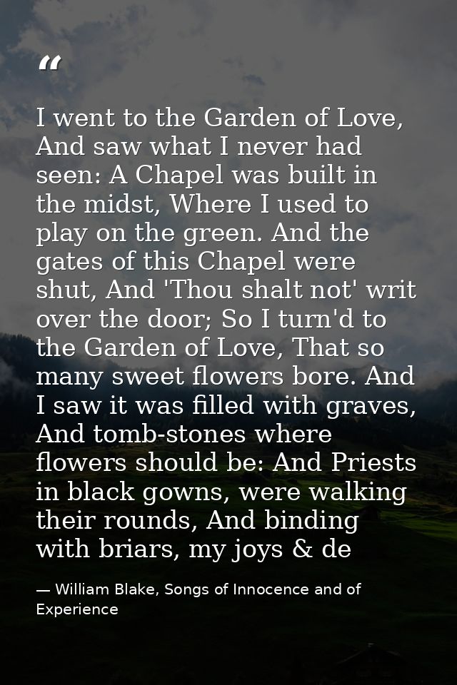 I went to the Garden of Love, And saw what I never had seen: A Chapel was built in the midst, Where I used to play on th — William Blake, Songs of Innocence and of Experience