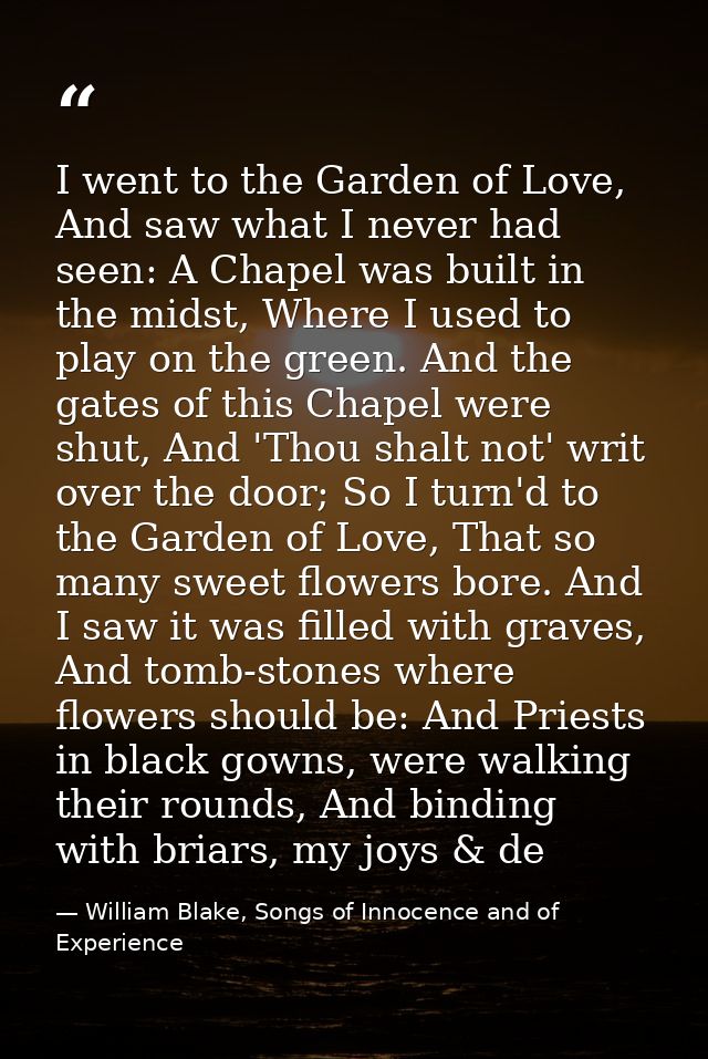 I went to the Garden of Love, And saw what I never had seen: A Chapel was built in the midst, Where I used to play on th — William Blake, Songs of Innocence and of Experience