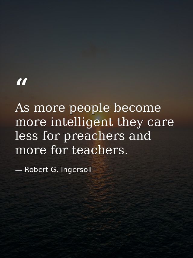 As more people become more intelligent they care less for preachers and more for teachers. — Robert G. Ingersoll