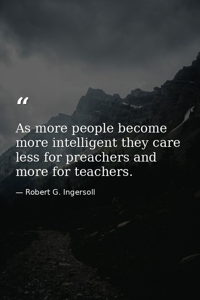 As more people become more intelligent they care less for preachers and more for teachers. — Robert G. Ingersoll