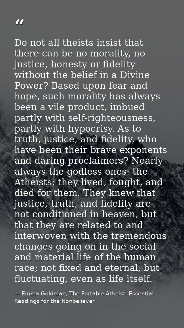 Do not all theists insist that there can be no morality, no justice, honesty or fidelity without the belief in a Divine  — Emma Goldman, The Portable Atheist: Essential Readings for the Nonbeliever