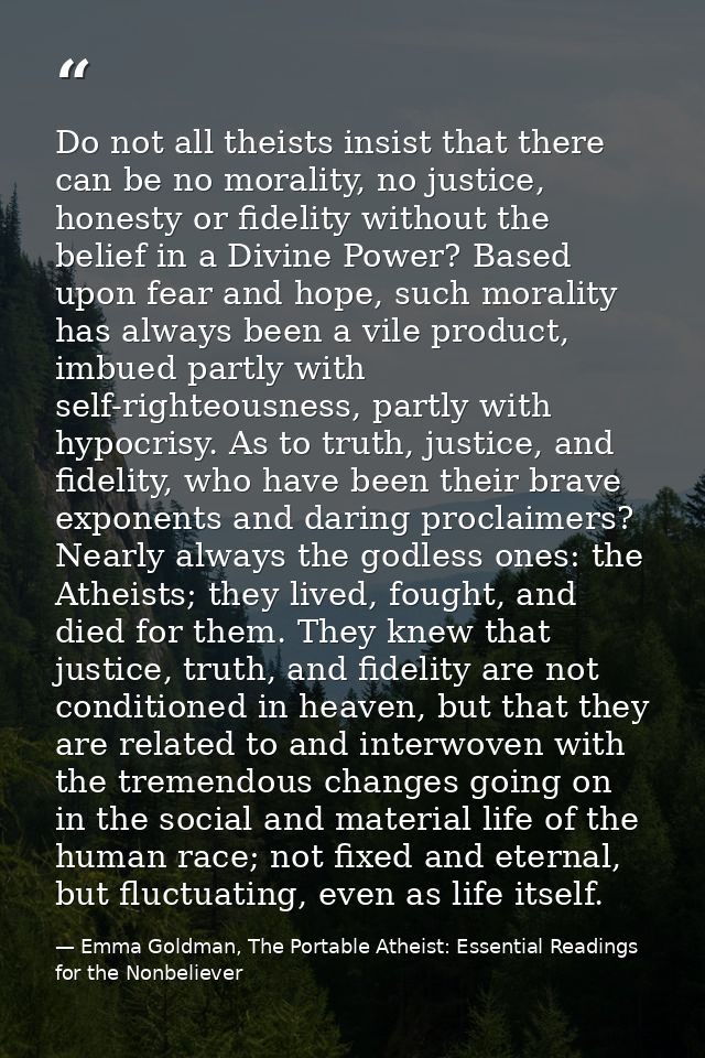 Do not all theists insist that there can be no morality, no justice, honesty or fidelity without the belief in a Divine  — Emma Goldman, The Portable Atheist: Essential Readings for the Nonbeliever