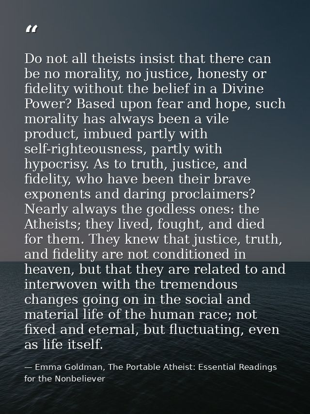 Do not all theists insist that there can be no morality, no justice, honesty or fidelity without the belief in a Divine  — Emma Goldman, The Portable Atheist: Essential Readings for the Nonbeliever