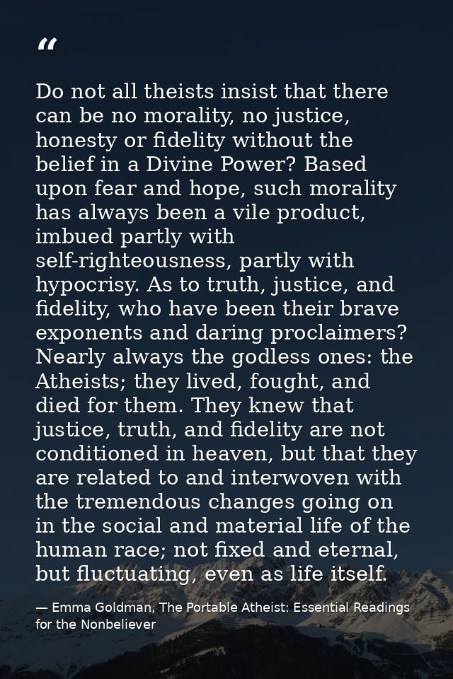 Do not all theists insist that there can be no morality, no justice, honesty or fidelity without the belief in a Divine  — Emma Goldman, The Portable Atheist: Essential Readings for the Nonbeliever