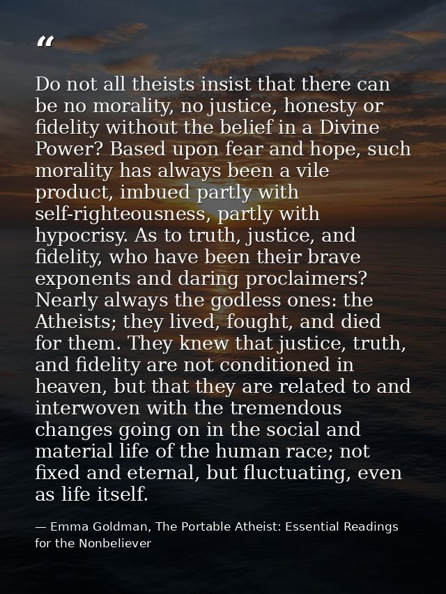 Do not all theists insist that there can be no morality, no justice, honesty or fidelity without the belief in a Divine  — Emma Goldman, The Portable Atheist: Essential Readings for the Nonbeliever
