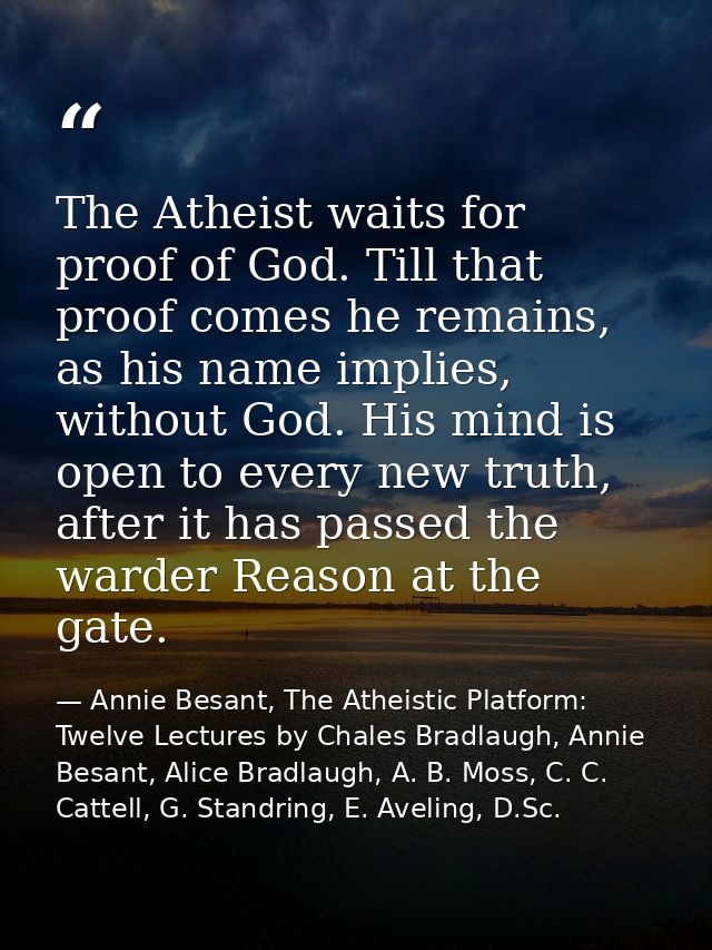 The Atheist waits for proof of God. Till that proof comes he remains, as his name implies, without God. His mind is open — Annie Besant, The Atheistic Platform: Twelve Lectures by Chales Bradlaugh, Annie Besant, Alice Bradlaugh, A. B. Moss, C. C. Cattell, G. Standring, E. Aveling, D.Sc.