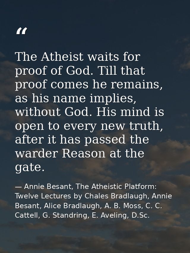 The Atheist waits for proof of God. Till that proof comes he remains, as his name implies, without God. His mind is open — Annie Besant, The Atheistic Platform: Twelve Lectures by Chales Bradlaugh, Annie Besant, Alice Bradlaugh, A. B. Moss, C. C. Cattell, G. Standring, E. Aveling, D.Sc.