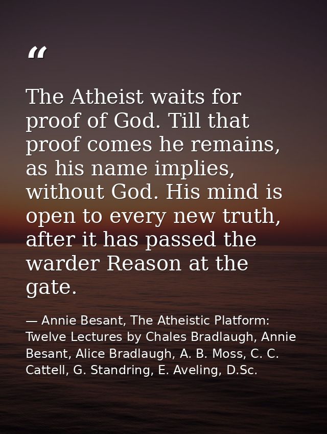 The Atheist waits for proof of God. Till that proof comes he remains, as his name implies, without God. His mind is open — Annie Besant, The Atheistic Platform: Twelve Lectures by Chales Bradlaugh, Annie Besant, Alice Bradlaugh, A. B. Moss, C. C. Cattell, G. Standring, E. Aveling, D.Sc.