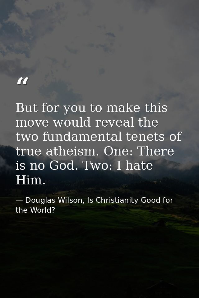 But for you to make this move would reveal the two fundamental tenets of true atheism. One: There is no God. Two: I hate — Douglas Wilson, Is Christianity Good for the World?