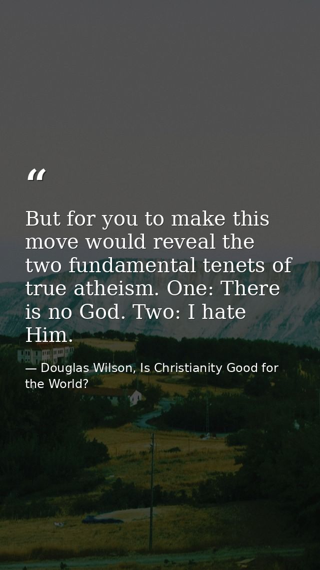 But for you to make this move would reveal the two fundamental tenets of true atheism. One: There is no God. Two: I hate — Douglas Wilson, Is Christianity Good for the World?