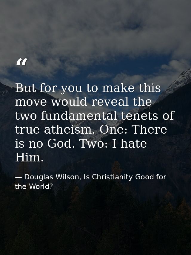 But for you to make this move would reveal the two fundamental tenets of true atheism. One: There is no God. Two: I hate — Douglas Wilson, Is Christianity Good for the World?