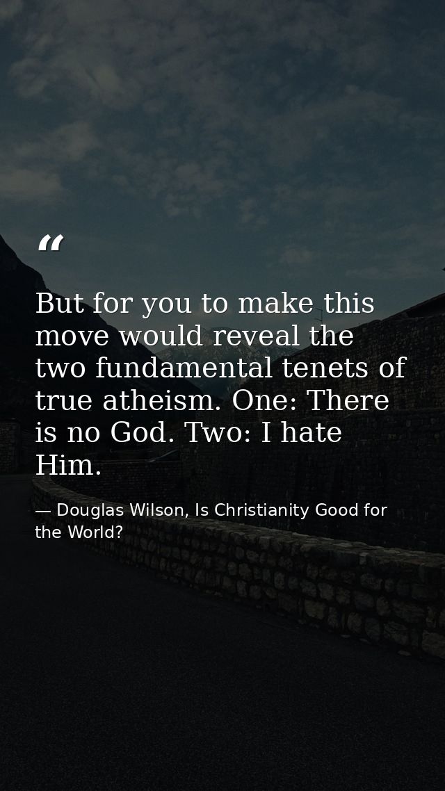But for you to make this move would reveal the two fundamental tenets of true atheism. One: There is no God. Two: I hate — Douglas Wilson, Is Christianity Good for the World?
