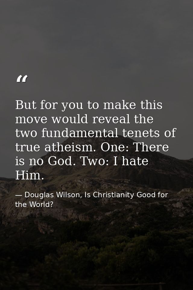 But for you to make this move would reveal the two fundamental tenets of true atheism. One: There is no God. Two: I hate — Douglas Wilson, Is Christianity Good for the World?