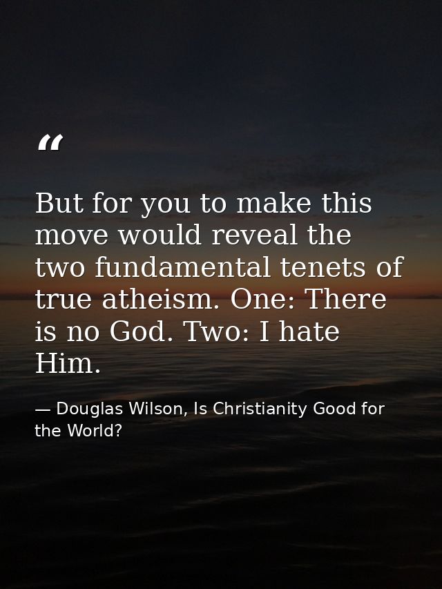 But for you to make this move would reveal the two fundamental tenets of true atheism. One: There is no God. Two: I hate — Douglas Wilson, Is Christianity Good for the World?