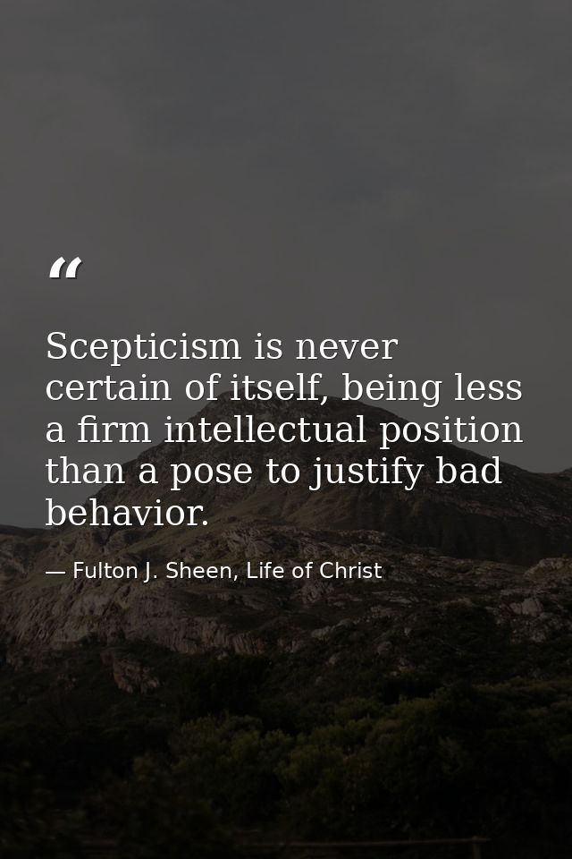 Scepticism is never certain of itself, being less a firm intellectual position than a pose to justify bad behavior. — Fulton J. Sheen, Life of Christ
